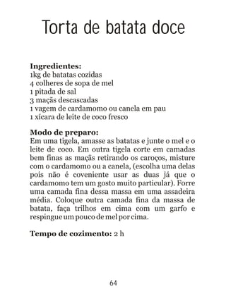 64
Torta de batata doce
Ingredientes:
Modo de preparo:
Tempo de cozimento: 2 h
1kg de batatas cozidas
4 colheres de sopa de mel
1 pitada de sal
3 maçãs descascadas
1 vagem de cardamomo ou canela em pau
1 xícara de leite de coco fresco
Em uma tigela, amasse as batatas e junte o mel e o
leite de coco. Em outra tigela corte em camadas
bem finas as maçãs retirando os caroços, misture
com o cardamomo ou a canela, (escolha uma delas
pois não é coveniente usar as duas já que o
cardamomo tem um gosto muito particular). Forre
uma camada fina dessa massa em uma assadeira
média. Coloque outra camada fina da massa de
batata, faça trilhos em cima com um garfo e
respingueumpoucodemelporcima.
 