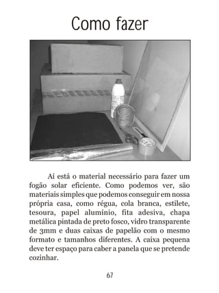 Aí está o material necessário para fazer um
fogão solar eficiente. Como podemos ver, são
materiais simples que podemos conseguir em nossa
própria casa, como régua, cola branca, estilete,
tesoura, papel alumínio, fita adesiva, chapa
metálica pintada de preto fosco, vidro transparente
de 3mm e duas caixas de papelão com o mesmo
formato e tamanhos diferentes. A caixa pequena
deve ter espaço para caber a panela que se pretende
cozinhar.
Como fazer
67
 