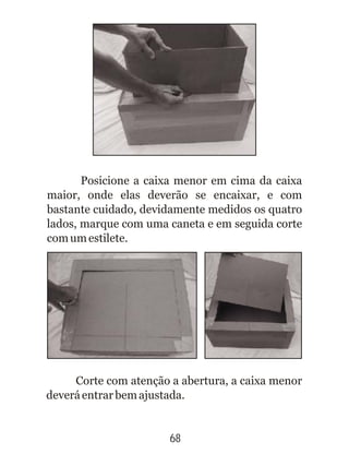 68
Posicione a caixa menor em cima da caixa
maior, onde elas deverão se encaixar, e com
bastante cuidado, devidamente medidos os quatro
lados, marque com uma caneta e em seguida corte
comumestilete.
Corte com atenção a abertura, a caixa menor
deveráentrarbemajustada.
 