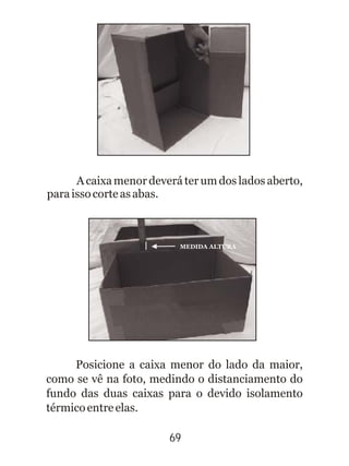 69
A caixa menor deverá ter um dos lados aberto,
paraissocorteasabas.
Posicione a caixa menor do lado da maior,
como se vê na foto, medindo o distanciamento do
fundo das duas caixas para o devido isolamento
térmicoentreelas.
MEDIDA ALTURA
 