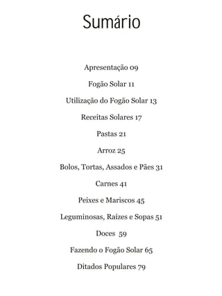 Sumário
Apresentação 09
Fogão Solar 11
Utilização do Fogão Solar 13
Receitas Solares 17
Pastas 21
Arroz 25
Bolos, Tortas, Assados e Pães 31
Carnes 41
Peixes e Mariscos 45
Leguminosas, Raízes e Sopas 51
Doces 59
Fazendo o Fogão Solar 65
Ditados Populares 79
 