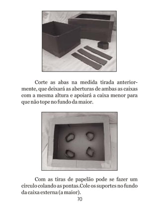 70
Com as tiras de papelão pode se fazer um
círculo colando as pontas.Cole os suportes no fundo
dacaixaexterna(amaior).
Corte as abas na medida tirada anterior-
mente, que deixará as aberturas de ambas as caixas
com a mesma altura e apoiará a caixa menor para
quenãotopenofundodamaior.
 