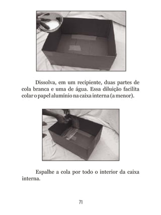 Espalhe a cola por todo o interior da caixa
interna.
71
Dissolva, em um recipiente, duas partes de
cola branca e uma de água. Essa diluição facilita
colaropapelalumínionacaixainterna(amenor).
 