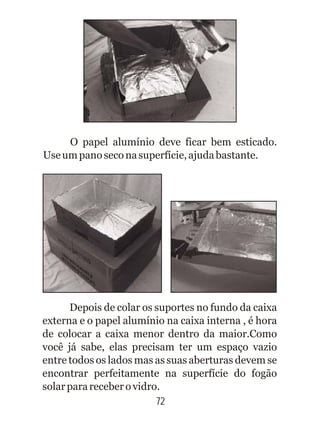 72
O papel alumínio deve ficar bem esticado.
Useumpanoseconasuperfície,ajudabastante.
Depois de colar os suportes no fundo da caixa
externa e o papel alumínio na caixa interna , é hora
de colocar a caixa menor dentro da maior.Como
você já sabe, elas precisam ter um espaço vazio
entre todos os lados mas as suas aberturas devem se
encontrar perfeitamente na superfície do fogão
solarparareceberovidro.
 