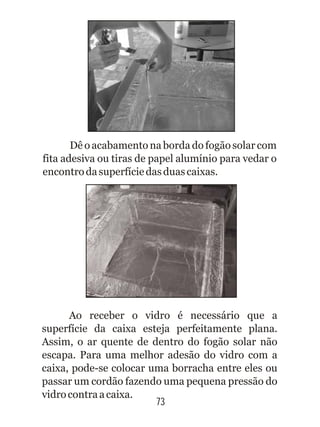 73
Dê o acabamento na borda do fogão solar com
fita adesiva ou tiras de papel alumínio para vedar o
encontrodasuperfíciedasduascaixas.
Ao receber o vidro é necessário que a
superfície da caixa esteja perfeitamente plana.
Assim, o ar quente de dentro do fogão solar não
escapa. Para uma melhor adesão do vidro com a
caixa, pode-se colocar uma borracha entre eles ou
passar um cordão fazendo uma pequena pressão do
vidrocontraacaixa.
 