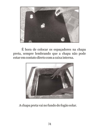 74
É hora de colocar os espaçadores na chapa
preta, sempre lembrando que a chapa não pode
estaremcontatodiretocomacaixainterna.
Achapapretavainofundodofogãosolar.
 