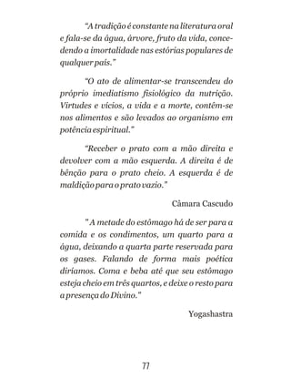 77
“A tradição é constante na literatura oral
e fala-se da água, árvore, fruto da vida, conce-
dendo a imortalidade nas estórias populares de
qualquerpaís.”
“O ato de alimentar-se transcendeu do
próprio imediatismo fisiológico da nutrição.
Virtudes e vícios, a vida e a morte, contêm-se
nos alimentos e são levados ao organismo em
potênciaespiritual.”
“Receber o prato com a mão direita e
devolver com a mão esquerda. A direita é de
bênção para o prato cheio. A esquerda é de
maldiçãoparaopratovazio.”
Câmara Cascudo
" A metade do estômago há de ser para a
comida e os condimentos, um quarto para a
água, deixando a quarta parte reservada para
os gases. Falando de forma mais poética
diríamos. Coma e beba até que seu estômago
esteja cheio em três quartos, e deixe o resto para
apresençadoDivino."
Yogashastra
 