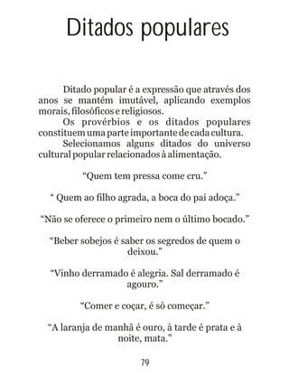 Ditados populares
Ditado popular é a expressão que através dos
anos se mantém imutável, aplicando exemplos
morais,filosóficosereligiosos.
Os provérbios e os ditados populares
constituemumaparteimportantedecadacultura.
Selecionamos alguns ditados do universo
culturalpopularrelacionadosàalimentação.
79
“Quem tem pressa come cru.”
“ Quem ao filho agrada, a boca do pai adoça.”
“Não se oferece o primeiro nem o último bocado.”
“Beber sobejos é saber os segredos de quem o
deixou.”
“Vinho derramado é alegria. Sal derramado é
agouro.”
“Comer e coçar, é só começar.”
“A laranja de manhã é ouro, à tarde é prata e à
noite, mata.”
 