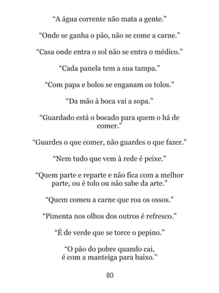 80
“A água corrente não mata a gente.”
“Onde se ganha o pão, não se come a carne.”
“Casa onde entra o sol não se entra o médico.”
“Cada panela tem a sua tampa.”
“Com papa e bolos se enganam os tolos.”
“Da mão à boca vai a sopa.”
“Guardado está o bocado para quem o há de
comer.”
“Guardes o que comer, não guardes o que fazer.”
“Nem tudo que vem à rede é peixe.”
“Quem parte e reparte e não fica com a melhor
parte, ou é tolo ou não sabe da arte.”
“Quem comeu a carne que roa os ossos.”
“Pimenta nos olhos dos outros é refresco.”
“É de verde que se torce o pepino.”
“O pão do pobre quando cai,
é com a manteiga para baixo.”
 