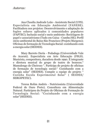 81
Autoras:
Ana Claudia Andrade Leão - Assistente Social (UFS).
Especialista em Educação Ambiental (FANESE).
Facilitadora nos projetos: Desenvolvimento e adaptação de
fogões solares aplicados à comunidades populares
(FAPTEC); Inclusão social e meio ambiente: Reciclagem de
papel e associativismo (Tudo em Caixa - Cumbe/SE); Perfil
sócio-ambiental do Baixo São Francisco (Projeto Margens);
Oficinas de formação de Tecnologia Social: cozinhando com
aenergiasolar(SEIDES).
Mary Barreto Doria - Pedadoga (Universidade Vale
do Acaraú). Especialista em Arte Educação (FSLS).
Musicista, compositora, ducadora desde 1990. È integrante
e diretora musical do grupo de teatro de bonecos.“
Mamulengo de Cheiroso “. Participa do projeto de oficinas
de formação de tecnologia social:“ Cozinhando com a
energia solar” (SEIDES). Compõe a equipe do projeto “
Cozinha Escola Experimental Solar” ( SEIDES/
SERGIPETEC).
Teresa Rolim Andrés - Nutricionista (Universidade
Federal de Ouro Preto). Consultora em Alimentação
Natural. Participou do Projeto de Oficinas de Formação de
Tecnologia Social: “Cozinhando com a energia
solar”(SEIDES).
 
