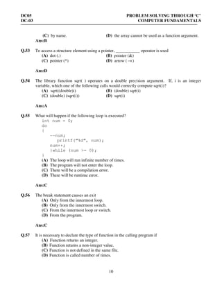 DC05 PROBLEM SOLVING THROUGH ‘C’
DC-03 COMPUTER FUNDAMENTALS
10
(C) by name. (D) the array cannot be used as a function argument.
Ans:B
Q.53 To access a structure element using a pointer, ___________ operator is used
(A) dot (.) (B) pointer (&)
(C) pointer (*) (D) arrow ( →)
Ans:D
Q.54 The library function sqrt( ) operates on a double precision argument. If, i is an integer
variable, which one of the following calls would correctly compute sqrt(i)?
(A) sqrt((double)i) (B) (double) sqrt(i)
(C) (double) (sqrt(i)) (D) sqrt(i)
Ans:A
Q.55 What will happen if the following loop is executed?
int num = 0;
do
{
--num;
printf(“%d”, num);
num++;
}while (num >= 0);
}
(A) The loop will run infinite number of times.
(B) The program will not enter the loop.
(C) There will be a compilation error.
(D) There will be runtime error.
Ans:C
Q.56 The break statement causes an exit
(A) Only from the innermost loop.
(B) Only from the innermost switch.
(C) From the innermost loop or switch.
(D) From the program.
Ans:C
Q.57 It is necessary to declare the type of function in the calling program if
(A) Function returns an integer.
(B) Function returns a non-integer value.
(C) Function is not defined in the same file.
(D) Function is called number of times.
 