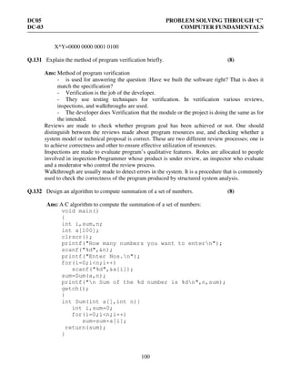 DC05 PROBLEM SOLVING THROUGH ‘C’
DC-03 COMPUTER FUNDAMENTALS
100
X^Y=0000 0000 0001 0100
Q.131 Explain the method of program verification briefly. (8)
Ans: Method of program verification
- is used for answering the question :Have we built the software right? That is does it
match the specification?
- Verification is the job of the developer.
- They use testing techniques for verification. In verification various reviews,
inspections, and walkthroughs are used.
- The developer does Verification that the module or the project is doing the same as for
the intended.
Reviews are made to check whether program goal has been achieved or not. One should
distinguish between the reviews made about program resources use, and checking whether a
system model or technical proposal is correct. These are two different review processes; one is
to achieve correctness and other to ensure effective utilization of resources.
Inspections are made to evaluate program’s qualitative features. Roles are allocated to people
involved in inspection-Programmer whose product is under review, an inspector who evaluate
and a moderator who control the review process.
Walkthrough are usually made to detect errors in the system. It is a procedure that is commonly
used to check the correctness of the program produced by structured system analysis.
Q.132 Design an algorithm to compute summation of a set of numbers. (8)
Ans: A C algorithm to compute the summation of a set of numbers:
void main()
{
int i,sum,n;
int a[100];
clrscr();
printf("How many numbers you want to entern");
scanf("%d",&n);
printf("Enter Nos.n");
for(i=0;i<n;i++)
scanf("%d",&a[i]);
sum=Sum(a,n);
printf("n Sum of the %d number is %dn",n,sum);
getch();
}
int Sum(int a[],int n){
int i,sum=0;
for(i=0;i<n;i++)
sum=sum+a[i];
return(sum);
}
 