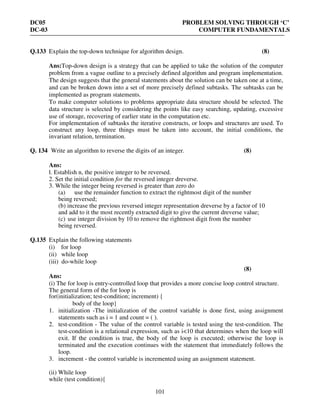 DC05 PROBLEM SOLVING THROUGH ‘C’
DC-03 COMPUTER FUNDAMENTALS
101
Q.133 Explain the top-down technique for algorithm design. (8)
Ans:Top-down design is a strategy that can be applied to take the solution of the computer
problem from a vague outline to a precisely defined algorithm and program implementation.
The design suggests that the general statements about the solution can be taken one at a time,
and can be broken down into a set of more precisely defined subtasks. The subtasks can be
implemented as program statements.
To make computer solutions to problems appropriate data structure should be selected. The
data structure is selected by considering the points like easy searching, updating, excessive
use of storage, recovering of earlier state in the computation etc.
For implementation of subtasks the iterative constructs, or loops and structures are used. To
construct any loop, three things must be taken into account, the initial conditions, the
invariant relation, termination.
Q. 134 Write an algorithm to reverse the digits of an integer. (8)
Ans:
l. Establish n, the positive integer to be reversed.
2. Set the initial condition for the reversed integer dreverse.
3. While the integer being reversed is greater than zero do
(a) use the remainder function to extract the rightmost digit of the number
being reversed;
(b) increase the previous reversed integer representation dreverse by a factor of 10
and add to it the most recently extracted digit to give the current dreverse value;
(c) use integer division by 10 to remove the rightmost digit from the number
being reversed.
Q.135 Explain the following statements
(i) for loop
(ii) while loop
(iii) do-while loop
(8)
Ans:
(i) The for loop is entry-controlled loop that provides a more concise loop control structure.
The general form of the for loop is
for(initialization; test-condition; increment) {
body of the loop}
1. initialization -The initialization of the control variable is done first, using assignment
statements such as i = 1 and count = ( ).
2. test-condition - The value of the control variable is tested using the test-condition. The
test-condition is a relational expression, such as i<10 that determines when the loop will
exit. If the condition is true, the body of the loop is executed; otherwise the loop is
terminated and the execution continues with the statement that immediately follows the
loop.
3. increment - the control variable is incremented using an assignment statement.
(ii) While loop
while (test condition){
 