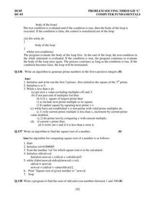 DC05 PROBLEM SOLVING THROUGH ‘C’
DC-03 COMPUTER FUNDAMENTALS
102
body of the loop}
The test condition is evaluated and if the condition is true, then the body of the loop is
executed. If the condition is false, the control is transferred out of the loop.
(iii) Do while do
{
body of the loop
}
while( test-condition);
The program evaluate the body of the loop first. At the end of the loop, the test-condition in
the while statement is evaluated. If the condition is true, the program continues to evaluate
the body of the loop once again. The process continues as long as the condition is true. If the
condition becomes false, the loop will be terminated.
Q.136 Write an algorithm to generate prime numbers in the first n positive integers.(8)
Ans:
1. Initialize and write out the first 3 primes. Also initialize the square of the 3rd
prime.
2. Initialize x to 5.
3. While x less than n do
(a) get next x value excluding multiples of2 and 3;
(b) if not past end of multiples list then
(b.1) if x square of largest prime then
(1.a) include next prime multiple as its square,
(1.b) update square by squaring next prime > x
(c) while have not established x is non-prime with valid prime multiples do
(c.1) wile current prime multiple is less than x, increment by current prime
value doubled,
(c.2) do prime test by comparing x with current multiple;
(d) if current x prime then
(d.1) write out x and if it is less than n store it.
Q.137 Write an algorithm to find the square root of a number. (8)
Ans:An algorithm for computing square root of a number is as follows:
1. Start
2. Initialise tol=0.000005
3. Scan the number 'val' for which square root is to be calculated.
4. Initialize oldval=val
Initialize newval = (oldval + val/oldval)/2
5. while (fabs((newval-oldval)/newval) > tol)
oldval = newval;
newval = (oldval + value/oldval)/2;
6. Print "Square root of given number is:" newval
7. Stop
Q.138 Write a program to find the sum of odd and even numbers between 1 and 100.(8)
 