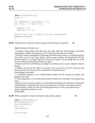 DC05 PROBLEM SOLVING THROUGH ‘C’
DC-03 COMPUTER FUNDAMENTALS
103
Ans:#include<stdio.h>
main( )
{
int oddsum=( ), evensum=( ), I;
for (i=l; i <= 100; i+=2)
{
oddsum += i;
evensum += i+ 1;
}
printf("nn sum of odds is %d and evens=%dn",
oddsum,evensum);
}
Q.139 Define pointers and discuss the advantages & disadvantages of pointers. (6)
Ans:Advantages of pointers are:
1. Function cannot return more than one value. But when the same function can modify
many pointer variables and function as if it is returning more than one variable.
2. Flexible memory management: Allocating and deallocating memory as needed during run
time allows you to create large objects, such as arrays, quickly and immediately free the
memory when it is no longer required. In the case of arrays, we can decide the size of the
array at runtime by allocating the necessary space.
3. Pointers provide a performance advantage by allowing you to access computer memory
directly.
4. Pointers are not just for objects in memory; they can also be used for functions, thus
allowing a function to be passed as a parameter to another function.
Disadvantages of pointers:
1. If sufficient memory is not available during runtime for the storage of pointers, the
program may crash.
2. If the programmer is not careful and consistent with the use of pointers, the program may
crash.
3. Direct access to memory means you can do things that perhaps you should not. Sometimes
unintentionally (or intentionally) access to memory that is not yours, you could overwrite
critical memory, modify the code of a running application, or cause your application or
another application to behave or exit
unexpectedly.
Q.140 Write a program to swap two elements using pointer concept. (6)
Ans:#include<stdio.h>
#include<conio.h>
#include<math.h>
int i,j;
void main( )
{
i=10, j=20;
 