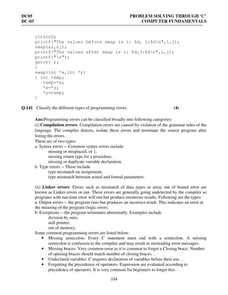 DC05 PROBLEM SOLVING THROUGH ‘C’
DC-03 COMPUTER FUNDAMENTALS
104
clrscrO;
printf("The values before swap is i: %d, j:%dn",i,j);
swap(&i,&j);
printf("The values after swap is i: %d,j:%dn",i,j);
printf("n");
getch( );
}
swap(int *x,int *y)
{ int temp;
temp=*x;
*x=*y;
*y=temp;
}
Q.141 Classify the different types of programming errors. (4)
Ans:Programming errors can be classified broadly into following categories:
(i) Compilation errors: Compilation errors are caused by violation of the grammar rules of the
language. The compiler detects, isolate these errors and terminate the source program after
listing the errors.
These are of two types:
a. Syntax errors -- Common syntax errors include
missing or misplaced; or },
missing return type for a procedure,
missing or duplicate variable declaration.
b. Type errors -- These include
type mismatch on assignment,
type mismatch between actual and formal parameters.
(ii) Linker errors: Errors such as mismatch of data types or array out of bound error are
known as Linker errors or run. These errors are generally going undetected by the compiler so
programs with run-time error will run but produce erroneous results. Following are the types:
a. Output errors -- the program runs but produces an incorrect result. This indicates an error in
the meaning of the program (logic error).
b. Exceptions -- the program terminates abnormally. Examples include
division by zero,
null pointer,
out of memory.
Some common programming errors are listed below:
• Missing semicolon: Every C statement must end with a semicolon. A missing
semicolon is confusion to the compiler and may result in misleading error messages.
• Missing braces: Very common error as it is common to forget a Closing brace. Number
of opening braces should match number of closing braces. .
• Undeclared variables: C requires declaration of variables before their use. .
• Forgetting the precedence of operators: Expression are evaluated according to
precedence of operators. It is very common for beginners to forget this.
 