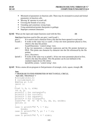 DC05 PROBLEM SOLVING THROUGH ‘C’
DC-03 COMPUTER FUNDAMENTALS
105
• Mismatch of parameters in function calls: There may be mismatch in actual and formal
parameters in function calls.
• Missing '&' operator in scanf call.
• Crossing the bounds of an array.
• Unending and sometimes wrong loops.
• Using uninitialized pointer that points to garbage.
• Improper comment characters.
Q.142 What are the input and output functions used with the files. (4)
Ans:Input functions used in files are getc( ) and fscanf( )
getc( ) It is used to read a character from a file that has been opened in read mode.
fscanf( ) It works in the same way as scanf( ). It has one more parameter placed as first,
which is the data file pointer.
fscanf(filej)ointer, "control string", list);
put( ) It has two parameters, a character expression and the file pointer declared as
FILE. This prints one character by character into the file referenced by the file
pointer.
putc(c, fileyointer);
fprintf( ) It works in the same way as printf( ). It has one more parameter placed at first,
which is the data file pointer. This file pointer can be user-defined or the
standard output device file stdout.
fprintf(file yointer, "control string", list);
Q.143 Write a menu driven program to find perimeter of rectangle, circle, square, triangle.(8)
Ans:
/* PROGRAM TO FIND PERIMETER OF RECTANGLE, CIRCLE,
SQUARE, TRIANGLE */
#include<stdio.h>
# include<math.h>
#define pi 3.14
main( );
{
float 1, b, r, side;
int a, c;
printf(" 1 for rectangle");
printf(" 2 for circle");
printf(" 3 for square");
printf(" 4 for triangle");
scanf("%f %f %f %f ", &1, &b, &r, &side);
switch( c)
{
case 1: printf(“%f ”, 1 * b);
break;
case 2: printf(“%f ”, pi * r * r);
break;
case 3: printf(“%f ”, 4 * side);
 