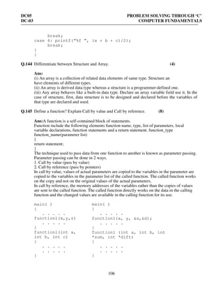 DC05 PROBLEM SOLVING THROUGH ‘C’
DC-03 COMPUTER FUNDAMENTALS
106
break;
case 4: printf(“%f ”, (a + b + c)/2);
break;
}
}
Q.144 Differentiate between Structure and Array. (4)
Ans:
(i) An array is a collection of related data elements of same type. Structure an
have elements of different types.
(ii) An array is derived data type whereas a structure is a programmer-defined one.
(iii) Any array behaves like a built-in data type. Declare an array variable field use it. In the
case of structure, first, data structure is to be designed and declared before the variables of
that type are declared and used.
Q.145 Define a function? Explain Call by value and Call by reference. (8)
Ans:A function is a self-contained block of statements.
Function include the following elements function name, type, list of parameters, local
variable declarations, function statements and a return statement. function_type
function_name(parameter list)
{
return statement;
}
The technique used to pass data from one function to another is known as parameter passing.
Parameter passing can be done in 2 ways.
1. Call by value (pass by value)
2. Call by reference (pass by pointers)
In call by value, values of actual parameters are copied to the variables in the parameter are
copied to the variables in the parameter list of the called function. The called function works
on the copy and not on the original values of the actual parameters.
In call by reference, the memory addresses of the variables rather than the copies of values
are sent to the called function. The called function directly works on the data in the calling
function and the changed values are available in the calling function for its use.
main( )
{
. . . . .
function1(x,y,z)
. . . . .
}
functionl(int a,
int b, int c)
{
. . . . .
. . . . .
}
main( )
{
. . . . .
function1(x, y, &s,&d);
. . . . .
}
function1 (int a, int b, int
*sum, int *dift)
{
. . . . .
. . . . .
}
 