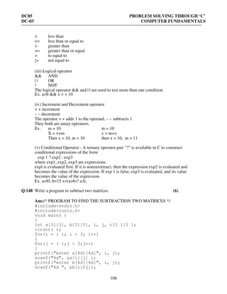 DC05 PROBLEM SOLVING THROUGH ‘C’
DC-03 COMPUTER FUNDAMENTALS
108
< less than
<= less than or equal to
> greater than
>= greater than or equal
= to equal to
!= not equal to-
(iii) Logical operator
&& AND
| | OR
! NOT
The logical operator && and | | are used to test more than one condition.
Ex. a>b && x = = 10
(iv) Increment and Decrement operator
+ + increment
– – decrement
The operator + + adds 1 to the operand, – – subtracts 1
They both are unary operators.
Ex. m = 10 m = 10
X = ++m x = m++
Then x = 10, m = 10 then x = 10, m = 11
(v) Conditional Operator - A ternary operator pair "?" is available in C to construct
conditional expressions of the form
exp 1 ? exp2 : exp3
where exp1, exp2, exp3 are expressions.
expl is evaluated first. If it is nonzero(true), then the expression exp2 is evaluated and
becomes the value of the expression. If exp 1 is false, exp3 is evaluated, and its value
becomes the value of the expression.
Ex. a=l0, b=15 x=(a>b)? a:b;
Q.148 Write a program to subtract two matrices. (6)
Ans:/* PROGRAM TO FIND THE SUBTRACTION TWO MATRICES */
#include<stdio.h>
#include<conio.h>
void main( )
{
int a[3][3], b[3][3], i, j, c[3 ][3 ];
clrscr( );
for(i = ( ); i < 3; i++)
{
for(j = ( );j < 3;j++)
{
printf("enter a[%d][%d]", i, j);
scanf("%d", &a[i][j] );
printf("enter b[%d][%d]", i, j);
scanf("%d ", &b[i]fj]);
 