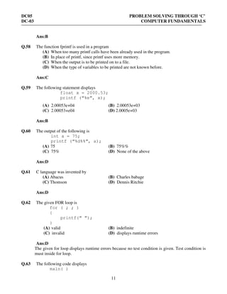 DC05 PROBLEM SOLVING THROUGH ‘C’
DC-03 COMPUTER FUNDAMENTALS
11
Ans:B
Q.58 The function fprintf is used in a program
(A) When too many printf calls have been already used in the program.
(B) In place of printf, since printf uses more memory.
(C) When the output is to be printed on to a file.
(D) When the type of variables to be printed are not known before.
Ans:C
Q.59 The following statement displays
float x = 2000.53;
printf (“%e”, x);
(A) 2.00053e+04 (B) 2.00053e+03
(C) 2.00053+e04 (D) 2.0005e+03
Ans:B
Q.60 The output of the following is
int a = 75;
printf (“%d%%”, a);
(A) 75 (B) 75%%
(C) 75% (D) None of the above
Ans:D
Q.61 C language was invented by
(A) Abacus (B) Charles babage
(C) Thomson (D) Dennis Ritchie
Ans:D
Q.62 The given FOR loop is
for ( ; ; )
{
printf(“ ”);
}
(A) valid (B) indefinite
(C) invalid (D) displays runtime errors
Ans:D
The given for loop displays runtime errors because no test condition is given. Test condition is
must inside for loop.
Q.63 The following code displays
main( )
 