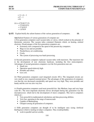 DC05 PROBLEM SOLVING THROUGH ‘C’
DC-03 COMPUTER FUNDAMENTALS
110
= 11 + 6 – 1
=17 – 1
=16
(ii) z =2*8.8/(3*3.5)
= 2*8.8/(10.5)
= 17.6/10.5
= 1.67619
Q.152 Explain briefly the salient features of the various generation of computers. (8)
Ans:Salient Features of various generations of computer are:
i) First generation computers used vacuum tubes or valves, which worked on the principle of
thermionic emission. The vacuum tubes contained filaments which, on heating, emitted
electrons. Disadvantages of the first generation computers are:
• Extremely slow compared to the speed of the present day computers.
• Huge in size and not portable.
• Needed heavy air conditioning.
• Costly
• The system of processing was batch processing.
ii) Second generation computers replaced vacuum tubes with transistors. The transistors led
to the development of new electronic hardware, including the first minicomputers.
Advantages of second generation computers over the first generation ones are:
• Small size
• Operation speed relatively high.
• Portable and robust.
• Less cost.
iii) Third generation computers used integrated circuits (ICs). The integrated circuits are
very small in size, required nominal power. The advantages of this generation of computers
was that the size decreased considerably and speed was very high. They were portable and
handy and the cost was also very low.
iv) Fourth generation computers used more powerful leis. like Medium, large and very large
scale ICs. The most important electronic device developed during this generation was the
microprocessor, which led to the development of micro computers. This led to computers
which are :
• Very powerful in mathematical calculations and data processing abilities.
• Very fast, operating in the range of nanoseconds
• Capable of Multitasking
• Cheapest among all generation of computers.
v) Fifth generation computers are thought of to be intelligent ones (using Artificial
Intelligence) which is lacking in today's computers. They would probably:
• work in parallel and not serially.
 