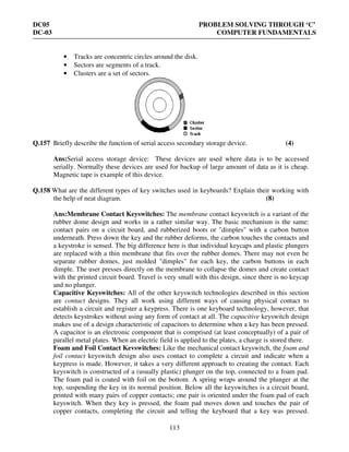 DC05 PROBLEM SOLVING THROUGH ‘C’
DC-03 COMPUTER FUNDAMENTALS
113
• Tracks are concentric circles around the disk.
• Sectors are segments of a track.
• Clusters are a set of sectors.
Q.157 Briefly describe the function of serial access secondary storage device. (4)
Ans:Serial access storage device: These devices are used where data is to be accessed
serially. Normally these devices are used for backup of large amount of data as it is cheap.
Magnetic tape is example of this device.
Q.158 What are the different types of key switches used in keyboards? Explain their working with
the help of neat diagram. (8)
Ans:Membrane Contact Keyswitches: The membrane contact keyswitch is a variant of the
rubber dome design and works in a rather similar way. The basic mechanism is the same:
contact pairs on a circuit board, and rubberized boots or "dimples" with a carbon button
underneath. Press down the key and the rubber deforms, the carbon touches the contacts and
a keystroke is sensed. The big difference here is that individual keycaps and plastic plungers
are replaced with a thin membrane that fits over the rubber domes. There may not even be
separate rubber domes, just molded "dimples" for each key, the carbon buttons in each
dimple. The user presses directly on the membrane to collapse the domes and create contact
with the printed circuit board. Travel is very small with this design, since there is no keycap
and no plunger.
Capacitive Keyswitches: All of the other keyswitch technologies described in this section
are contact designs. They all work using different ways of causing physical contact to
establish a circuit and register a keypress. There is one keyboard technology, however, that
detects keystrokes without using any form of contact at all. The capacitive keyswitch design
makes use of a design characteristic of capacitors to determine when a key has been pressed.
A capacitor is an electronic component that is comprised (at least conceptually) of a pair of
parallel metal plates. When an electric field is applied to the plates, a charge is stored there.
Foam and Foil Contact Kevswitches: Like the mechanical contact keyswitch, the foam and
foil contact keyswitch design also uses contact to complete a circuit and indicate when a
keypress is made. However, it takes a very different approach to creating the contact. Each
keyswitch is constructed of a (usually plastic) plunger on the top, connected to a foam pad.
The foam pad is coated with foil on the bottom. A spring wraps around the plunger at the
top, suspending the key in its normal position. Below all the keyswitches is a circuit board,
printed with many pairs of copper contacts; one pair is oriented under the foam pad of each
keyswitch. When they key is pressed, the foam pad moves down and touches the pair of
copper contacts, completing the circuit and telling the keyboard that a key was pressed.
 