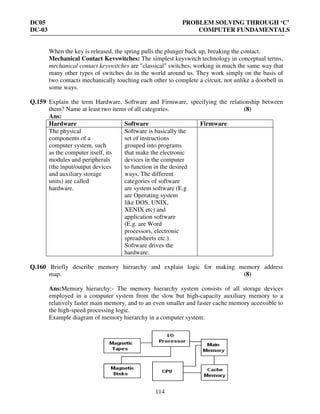 DC05 PROBLEM SOLVING THROUGH ‘C’
DC-03 COMPUTER FUNDAMENTALS
114
When the key is released, the spring pulls the plunger back up, breaking the contact.
Mechanical Contact Kevswitches: The simplest keyswitch technology in conceptual terms,
mechanical contact keyswitches are "classical" switches, working in much the same way that
many other types of switches do in the world around us. They work simply on the basis of
two contacts mechanically touching each other to complete a circuit, not unlike a doorbell in
some ways.
Q.159 Explain the term Hardware, Software and Firmware, specifying the relationship between
them? Name at least two items of all categories. (8)
Ans:
Hardware Software Firmware
The physical
components of a
computer system, such
as the computer itself, its
modules and peripherals
(the input/output devices
and auxiliary storage
units) are called
hardware.
Software is basically the
set of instructions
grouped into programs
that make the electronic
devices in the computer
to function in the desired
ways. The different
categories of software
are system software (E.g
are Operating system
like DOS, UNIX,
XENIX etc) and
application software
(E.g. are Word
processors, electronic
spreadsheets etc.).
Software drives the
hardware.
Q.160 Briefly describe memory hierarchy and explain logic for making memory address
map. (8)
Ans:Memory hierarchy:- The memory hierarchy system consists of all storage devices
employed in a computer system from the slow but high-capacity auxiliary memory to a
relatively faster main memory, and to an even smaller and faster cache memory accessible to
the high-speed processing logic.
Example diagram of memory hierarchy in a computer system:
 