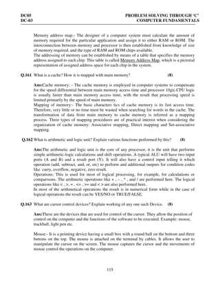 DC05 PROBLEM SOLVING THROUGH ‘C’
DC-03 COMPUTER FUNDAMENTALS
115
Memory address map:- The designer of a computer system must calculate the amount of
memory required for the particular application and assign it to either RAM or ROM. The
interconnection between memory and processor is then established from knowledge of size
of memory required, and the type of RAM and ROM chips available.
The addressing of memory can be established by means of a table that specifies the memory
address assigned to each chip. This table is called Memory Address Map, which is a pictorial
representation of assigned address space for each chip in the system.
Q.161 What is a cache? How it is mapped with main memory? (8)
Ans:Cache memory: - The cache memory is employed in computer systems to compensate
for the speed differential between main memory access time and processor 10gic.CPU logic
is usually faster than main memory access time, with the result that processing speed is
limited primarily by the speed of main memory.
Mapping of memory:- The basic characters tics of cache memory is its fast access time.
Therefore, very little or no time must be wasted when searching for words in the cache. The
transformation of data from main memory to cache memory is referred as a mapping
process. Three types of mapping procedures are of practical interest when considering the
organization of cache memory: Associative mapping, Direct mapping and Set-associative
mapping.
Q.162 What is arithmetic and logic unit? Explain various functions performed by this? (8)
Ans:The arithmetic and logic unit is the core of any processor, it is the unit that performs
simple arithmetic-logic calculations and shift operations. A typical ALU will have two input
ports (A and B) and a result port (Y). It will also have a control input telling it which
operation (add, subtract, and, or, etc) to perform and additional outputs for condition codes
like carry, overflow, negative, zero result.
Operations: This is used for most of logical processing, for example, for calculations or
comparisons. The arithmetic operations like + , – , * , and / are performed here. The logical
operations like < , >, = , <= , >= and < > are also performed here.
In most of the arithmetical operations the result is in numerical form while in the case of
logical operations the result can be YES/NO or TRUE/FALSE.
Q.163 What are cursor control devices? Explain working of any one such Device. (8)
Ans:These are the devices that are used for control of the cursor. They allow the position of
control on the computer and the functions of the software to be executed. Example: mouse,
trackball, light pen etc.
Mouse:- It is a pointing device having a small box with a round ball on the bottom and three
buttons on the top. The mouse is attached on the terminal by cables. It allows the user to
manipulate the cursor on the screen. The mouse captures the cursor and the movements of
mouse control the operations on the computer.
 