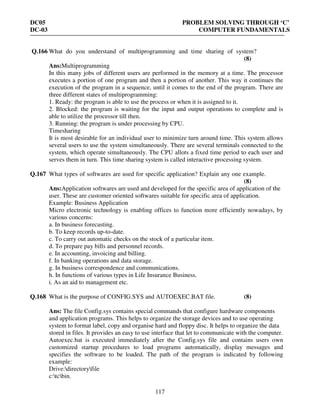 DC05 PROBLEM SOLVING THROUGH ‘C’
DC-03 COMPUTER FUNDAMENTALS
117
Q.166 What do you understand of multiprogramming and time sharing of system?
(8)
Ans:Multiprogramming
In this many jobs of different users are performed in the memory at a time. The processor
executes a portion of one program and then a portion of another. This way it continues the
execution of the program in a sequence, until it comes to the end of the program. There are
three different states of multiprogramming:
1. Ready: the program is able to use the process or when it is assigned to it.
2. Blocked: the program is waiting for the input and output operations to complete and is
able to utilize the processor till then.
3. Running: the program is under processing by CPU.
Timesharing
It is most desirable for an individual user to minimize turn around time. This system allows
several users to use the system simultaneously. There are several terminals connected to the
system, which operate simultaneously. The CPU allots a fixed time period to each user and
serves them in turn. This time sharing system is called interactive processing system.
Q.167 What types of softwares are used for specific application? Explain any one example.
(8)
Ans:Application softwares are used and developed for the specific area of application of the
user. These are customer oriented softwares suitable for specific area of application.
Example: Business Application
Micro electronic technology is enabling offices to function more efficiently nowadays, by
various concerns:
a. In business forecasting.
b. To keep records up-to-date.
c. To carry out automatic checks on the stock of a particular item.
d. To prepare pay bills and personnel records.
e. In accounting, invoicing and billing.
f. In banking operations and data storage.
g. In business correspondence and communications.
h. In functions of various types in Life Insurance Business.
i. As an aid to management etc.
Q.168 What is the purpose of CONFIG.SYS and AUTOEXEC.BAT file. (8)
Ans: The file Config.sys contains special commands that configure hardware components
and application programs. This helps to organize the storage devices and to use operating
system to format label, copy and organise hard and floppy disc. It helps to organize the data
stored in files. It provides an easy to use interface that let to communicate with the computer.
Autoexec.bat is executed immediately after the Config.sys file and contains users own
customized startup procedures to load programs automatically, display messages and
specifies the software to be loaded. The path of the program is indicated by following
example:
Drive:directoryfile
c:tcbin.
 