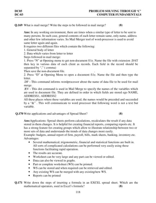 DC05 PROBLEM SOLVING THROUGH ‘C’
DC-03 COMPUTER FUNDAMENTALS
118
Q.169 What is mail merge? Write the steps to be followed in mail merge? (8)
Ans: In any working environment, there are times when a similar type of letter to be sent to
many persons. In such case, general contents of each letter remain same, only name, address
and other few information varies. So Mail Merger tool of word-processor is used to avoid
same letter again and again.
It requires two different files which contain the following:
1. General body of letter
2. Data which varies from letter to letter
Steps followed in mail merge:
1. Press “N” at Opening menu to get non-document fi1e. Name the file with extension .DAT
then key in various data of each client as records. Each field in the record should be
separated by “,” ( comma)
Then save the non-document file. .
2. Press “D” at Opening Menu to open a document fi1e. Name the file and then type the
letter.
.DF - This command informs wordprocessor about the name of data file to be used for mail
merge.
.RV - This dot command is used in Mail Merge to specify the names of the variables which
are used in document file. They are defined in order in which fields are stored ego NAME,
ADDRESS1, ADDRESS2
All these places where these variables are used, the names would be preceded and succeeded
by a “&” . This will communicate to word processor that following word is not a text but
variable.
Q.170 Write applications and advantages of Spread Sheet? (8)
Ans:Applications: Spread sheets perform calculations, recalculates the result if any data
stored in them changes. It is helpful for creating financial reports, comparing reports etc. It
has a strong feature for creating groups which allow to illustrate relationship between two or
more sets of data and understands the trends of data changes more easily.
Example: budgets, annual report of firm, payroll, bills, mark sheets, banking, inventory etc.
Advantages:
• Several mathematical, trigonometric, financial and statistical functions are built in.
All sorts of complicated calculations can be performed very easily using these
functions facilitating rapid operation.
• The results are accurate.
• Worksheet can be very large and any part can be viewed or edited.
• Data can also be viewed in graphs.
• Part or complete worksheet (WS) can be printed.
• WS can be stored and when required can be retrieved and edited.
• Any existing WS can be merged with any existing/new WS.
• Reports can be printed
Q.171 Write down the steps of inserting a formula in an EXCEL spread sheet. Which are the
mathematical operators, used in Excel’s formula? (8)
 