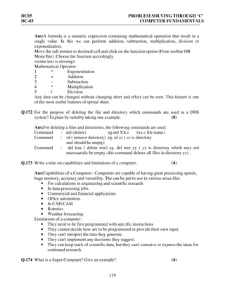 DC05 PROBLEM SOLVING THROUGH ‘C’
DC-03 COMPUTER FUNDAMENTALS
119
Ans:A formula is a numeric expression containing mathematical operation that result in a
single value. In this we can perform addition, subtraction, multiplication, division or
exponentiation.
Move the cell pointer to destined cell and click on the function option (From toolbar OR
Menu Bar). Choose the function accordingly.
<some text is missing>
Mathematical Operator:
1 ^ Exponentiation
2 + Addition
3 – Subtraction
4 * Multiplication
5 / Division
Any data can be changed without changing sheet and effect can be seen. This feature is one
of the most useful features of spread sheet.
Q.172 For the purpose of deleting the file and directory which commands are used in a DOS
system? Explain by suitably taking one example. (8)
Ans:For deleting a files and directories, the following commands are used:
Command : del (delete) eg.del XX.c (xx.c file name)
Command : rd ( remove directory) eg. rd cc ( cc is directory
and should be empty)
Command : del tree ( delete tree) eg. del tree yy ( yy is directory which may not
necessarialy be empty ,this command deletes all files in directory yy) .
Q.173 Write a note on capabilities and limitations of a computer. (4)
Ans:Capabilities of a Computer:- Computers are capable of having great processing speeds,
huge memory, accuracy and versatility. The can be put to use in various areas like:
• For calculations in engineering and scientific research
• In data processing jobs.
• Commercial and financial applications
• Office automation.
• In CAD CAM
• Robotics
• Weather forecasting
Limitations of a computer:
• They need to be first programmed with specific instructions
• They cannot decide how are to be programmed or provide their own input.
• They can't interpret the data they generate.
• They can't implement any decisions they suggest.
• They can keep track of scientific data, but they can't conceive or express the ideas for
continued research.
Q.174 What is a Super Computer? Give an example? (4)
 