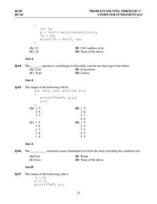 DC05 PROBLEM SOLVING THROUGH ‘C’
DC-03 COMPUTER FUNDAMENTALS
12
{
int *p;
p = (int*) malloc(sizeof(int));
*p = 10;
printf(“p = %dn”, *p);
}
(A) 10 (B) 1542 (address of p)
(C) 20 (D) None of the above
Ans:A
Q.64 The _______ operator is a technique to forcefully convert one data type to the others
(A) Cast (B) Conversion
(C) Type (D) Uniary
Ans:A
Q.65 The output of the following will be
for (x=1, y=5; x+y<=10; x++)
{
printf(“%d%d”, x,y);
y++;
}
(A) 1 5 (B) 1 5
2 6 2 6
3 7 3 7
4 8
(C) 1 5 (D) 1 5
1 6 2 5
1 7 3 5
1 8 4 5
1 9 5 5
Ans:A
Q.66 The __________ statement causes immediate exit from the loop overriding the condition test
(A) Exit (B) Break
(C) Goto (D) None of the above
Ans:B
Q.67 The output of the following code is
a = 5;
a << 1;
printf(“%d”, a);
 