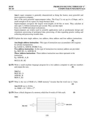 DC05 PROBLEM SOLVING THROUGH ‘C’
DC-03 COMPUTER FUNDAMENTALS
120
Ans:A super computer is generally characterized as being the fastest, most powerful and
most expensive computer.
One of the most powerful supercomputer today, The Cray-2 is set up in a Cshape, and is
small enough to fit in a space of a large business desk.
Supercomputers recognize the largest word lengths of 64 bits or more. They calculate at
rates upto 1.2 billion instructions per second. They can take input
from over 10,000 individual workstations.
Supercomputers are widely used in scientific applications such as aerodynamic design and
simulation, processing of geological data, processing, of data regarding genetic coding and
collecting and processing weather data.
Q.175 Explain the term single address, two address, three address and four address instructions.
(8)
Ans:Single address instruction:- This type of instruction uses accumulator (AC) register
for all data manipulation.
Eg: LOAD A, ADD B, STORE T etc.
Two address instruction:- In this type of instruction two memory address are provided.
Eg. MOV R1, A, ADD RI, B
Three Address instruction:- Three address instruction uses three operands in the
instruction.
Eg. ADD R1, A, B
MULX, R1, R2
Q.176 Write a small machine language program for a two address computer to add two numbers
and output the sum. (8)
Ans:Let
MOV R1, A
ADD R1, B
MOV C, R1
Q.177 What is the size of MAR of a 16KB memory? Assume that the word size is 1 byte.
(4)
Ans:MAR size is 16 bits.
As 16KB = 16 * 1024 = 216
.
Q.178 Draw a block diagram of a memory which has 8 words of 4 bits each. (8)
Ans:
 