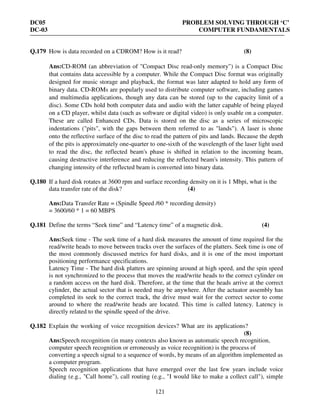 DC05 PROBLEM SOLVING THROUGH ‘C’
DC-03 COMPUTER FUNDAMENTALS
121
Q.179 How is data recorded on a CDROM? How is it read? (8)
Ans:CD-ROM (an abbreviation of "Compact Disc read-only memory") is a Compact Disc
that contains data accessible by a computer. While the Compact Disc format was originally
designed for music storage and playback, the format was later adapted to hold any form of
binary data. CD-ROMs are popularly used to distribute computer software, including games
and multimedia applications, though any data can be stored (up to the capacity limit of a
disc). Some CDs hold both computer data and audio with the latter capable of being played
on a CD player, whilst data (such as software or digital video) is only usable on a computer.
These are called Enhanced CDs. Data is stored on the disc as a series of microscopic
indentations ("pits", with the gaps between them referred to as "lands"). A laser is shone
onto the reflective surface of the disc to read the pattern of pits and lands. Because the depth
of the pits is approximately one-quarter to one-sixth of the wavelength of the laser light used
to read the disc, the reflected beam's phase is shifted in relation to the incoming beam,
causing destructive interference and reducing the reflected beam's intensity. This pattern of
changing intensity of the reflected beam is converted into binary data.
Q.180 If a hard disk rotates at 3600 rpm and surface recording density on it is 1 Mbpi, what is the
data transfer rate of the disk? (4)
Ans:Data Transfer Rate = (Spindle Speed /60 * recording density)
= 3600/60 * 1 = 60 MBPS
Q.181 Define the terms “Seek time” and “Latency time” of a magnetic disk. (4)
Ans:Seek time - The seek time of a hard disk measures the amount of time required for the
read/write heads to move between tracks over the surfaces of the platters. Seek time is one of
the most commonly discussed metrics for hard disks, and it is one of the most important
positioning performance specifications.
Latency Time - The hard disk platters are spinning around at high speed, and the spin speed
is not synchronized to the process that moves the read/write heads to the correct cylinder on
a random access on the hard disk. Therefore, at the time that the heads arrive at the correct
cylinder, the actual sector that is needed may be anywhere. After the actuator assembly has
completed its seek to the correct track, the drive must wait for the correct sector to come
around to where the read/write heads are located. This time is called latency. Latency is
directly related to the spindle speed of the drive.
Q.182 Explain the working of voice recognition devices? What are its applications?
(8)
Ans:Speech recognition (in many contexts also known as automatic speech recognition,
computer speech recognition or erroneously as voice recognition) is the process of
converting a speech signal to a sequence of words, by means of an algorithm implemented as
a computer program.
Speech recognition applications that have emerged over the last few years include voice
dialing (e.g., "Call home"), call routing (e.g., "I would like to make a collect call"), simple
 
