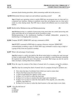 DC05 PROBLEM SOLVING THROUGH ‘C’
DC-03 COMPUTER FUNDAMENTALS
123
automatic head-cleaning procedure, albeit consuming usable ink in the process.)
Q.184 Differentiate between single-user and multiuser operating system? (5)
Ans:A Single user operating system is mainly DOS here one program runs at a time and it is
a character user interface, whereas in multiuser more then one program runs at a time and it
works in a time sharing mode. The CPU time is shared with different users in a round robin
fashion.
Q.185 Briefly define Multiprocessing and Multiprogramming. (5)
Ans:Multiprocessing is a method of processing using more than one central processing unit
where more than one set of instruction can be executed at a time.
Multiprogramming is the simultaneous handling of multiple independent programs by
interleaving or overlapping their execution.
Q.186 Compare XCOPY, DISKCOPY and copy commands in DOS. (6)
Ans:XCOPY command in DOS helps in copying a directory structure. DISKCOPY
command helps in making a copy of a Disk while copy command is used to copy a single or
a group of files from one location to another.
Q.187 What is the advantage of mail merge. (5)
Ans:Mail merge is a utility provided by Ms-Word which helps in sending the same message
or letter to many people. Fields from a data source are added to a main document containing
the required text and can be sent to the printer or an email. Mail merge can also be used to
make envelopes, mailing labels from a database.
Q.188 Write the steps for creation of bar charts of annual sale of a company saving five products.
(5)
Ans:The steps for creating bar charts of annual sale of a company having five products are:-
• First select the data of worksheet from which you want to create chart.
• Choose the Chart menu from Insert menu
• A chart wizard dialog box appears on the screen.
• In Step 1 of 4 we have to select the chart type.
• In Step 2 of 4 we have to mention the data range.(sale of products)
• In Step 3 of 4 we have to select the chart options Title, legends, axis, data table,
gridlines, data labels etc.
• In Step 4 of 4 we have to select the chart location i.e the same sheet or new sheet.
Q.189 Give the full form of
i) MSI
ii) EDSAC
iii) RAID (3)
 