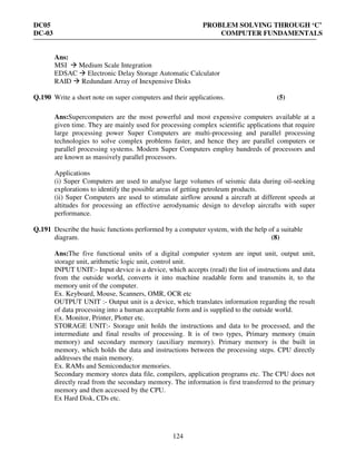 DC05 PROBLEM SOLVING THROUGH ‘C’
DC-03 COMPUTER FUNDAMENTALS
124
Ans:
MSI Medium Scale Integration
EDSAC Electronic Delay Storage Automatic Calculator
RAID Redundant Array of Inexpensive Disks
Q.190 Write a short note on super computers and their applications. (5)
Ans:Supercomputers are the most powerful and most expensive computers available at a
given time. They are mainly used for processing complex scientific applications that require
large processing power Super Computers are multi-processing and parallel processing
technologies to solve complex problems faster, and hence they are parallel computers or
parallel processing systems. Modern Super Computers employ hundreds of processors and
are known as massively parallel processors.
Applications
(i) Super Computers are used to analyse large volumes of seismic data during oil-seeking
explorations to identify the possible areas of getting petroleum products.
(ii) Super Computers are used to stimulate airflow around a aircraft at different speeds at
altitudes for processing an effective aerodynamic design to develop aircrafts with super
performance.
Q.191 Describe the basic functions performed by a computer system, with the help of a suitable
diagram. (8)
Ans:The five functional units of a digital computer system are input unit, output unit,
storage unit, arithmetic logic unit, control unit.
INPUT UNIT:- Input device is a device, which accepts (read) the list of instructions and data
from the outside world, converts it into machine readable form and transmits it, to the
memory unit of the computer.
Ex. Keyboard, Mouse, Scanners, OMR, OCR etc
OUTPUT UNIT :- Output unit is a device, which translates information regarding the result
of data processing into a human acceptable form and is supplied to the outside world.
Ex. Monitor, Printer, Plotter etc.
STORAGE UNIT:- Storage unit holds the instructions and data to be processed, and the
intermediate and final results of processing. It is of two types, Primary memory (main
memory) and secondary memory (auxiliary memory). Primary memory is the built in
memory, which holds the data and instructions between the processing steps. CPU directly
addresses the main memory.
Ex. RAMs and Semiconductor memories.
Secondary memory stores data file, compilers, application programs etc. The CPU does not
directly read from the secondary memory. The information is first transferred to the primary
memory and then accessed by the CPU.
Ex Hard Disk, CDs etc.
 
