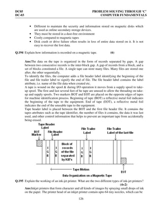 DC05 PROBLEM SOLVING THROUGH ‘C’
DC-03 COMPUTER FUNDAMENTALS
126
• Different to maintain the security and information stored on magnetic disks which
are used as online secondary storage devices.
• They must be stored in a dust-free environment
• Costly compared to magnetic tapes
• Disk crash or drive failure often results in loss of entire data stored on it. It is not
easy to recover the lost data.
Q.194 Explain how information is recorded on a magnetic tape. (6)
Ans:The data on the tape is organized in the form of records separated by gaps. A gap
between two consecutive records is the inter-block gap. A gap of records from a block, and a
set of blocks constituted a file. A single tape can store many files. Many files are stored one
after, the other sequentially.
To identify the files, the computer adds a file header label identifying the beginning of the
file and file trailer label to signify the end of file. The file header label contains the label
attribute, i.e. name of the file data when created etc.
A tape is wound on the spool & during I/O operation it moves from a supply spool to take-
up spool. The first and last several feet of he tape are unused to allow the threading on take-
up and supply spools. Two markers BOT and EOT are placed on the opposite edges of tapes
for machine identification process. Beginning of tape (BOT) a reflective metal foil indicates
the beginning of the tape to the equipment. End of tape (EOT), a reflective metal foil
indicates the end of the unusable tape to the equipment.
Tape header label is placed between the BOT and the first file header file. It contains the
tapes attributes such as the tape identifier, the number of files it contains, the data it was last
used, and other control information that helps to prevent an important tape from accidentally
being erased.
Q.195 Explain the working of an ink-jet printer. What are the two different types of ink-jet printers?
(4+2)
Ans:Inkjet printers that form character and all kinds of images by spraying small drops of ink
on the paper. The printer head of an inkjet printer contain upto 64 tiny nozzles, which can be
 