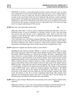 DC05 PROBLEM SOLVING THROUGH ‘C’
DC-03 COMPUTER FUNDAMENTALS
128
JOYSTICK A joystick is an omni-directional level that is used to move the cursor on screen
more rapidly then it can be moved with the directional arrow keys. It has a spherical ball at
its lower end as well as its upper end. The lower spherical ball moves in a socket. Thus, a
joystick can be moved right or left, forward or backward. The electronic circuitry inside the
joystick detects and measures the displacement of the joystick from its central position. This
information is sent to CPU. The pointer on the CRT screen moves according to the position
of the joystick. The joystick is used extensively in video games, but is also used as an input
device in computer aided design (CAD) systems.
Q.198 How does a bar code reader read the data? (4)
Ans:A bar code reader is a device used for reading (decoding) bar-coded data. It may be a
hand-held scanner, or may be embedded in a stationary scanner. It scans a bar-code image
and converts into and converts in into a alphanumeric value, which is then fed to the
computer to which the bar-code reader is connected. Just as though the alphanumerical value
had been typed on a keyboard.
A bar code reader uses a laser-beam scanning technology. The laser beam is stroked across
the pattern of bars of a bar-code. Different bar codes having different patterns of bars reflects
the beam in different ways, which is sensed by a light-sensitive detector. Reflected them
transmitted to recognition logic circuits which convert in into an alphanumeric value.
Q.199 Explain how magnetic ink character reader is used in banks?
(4)
Ans:Magnetic-Ink Character Reader (MICR) is used by the banking industry for faster
processing of the large volume of cheques being handled everyday by this industry. Banks
that employ, MICR technology use a special type of cheque. The bank’s identification code
(name, branch etc), account number, and the cheque number are pre-printed (encoded) using
characters from a special character set on all these cheques with a special ink that contains
magnetizable particles of iron oxide before the cheques are given to the customers for use.
When a customer presents a filled-in cheque at a bank, a bank employee manually enters
(keys in) that amount written on the cheque in the lower right corner of the cheque using an
MICR inscribers, which prints the amount with the magnetic ink. The data of the transaction
is automatically recorded for all cheques processed that day. The cheque is then processed
using an MICR reader sorter, which can recognize magnetic ink characters. The MICR
reader-sorter reads the data on the cheques for distribution to other banks or for further
processing. As the cheques enter the reading unit, they pass through a magnetic field, which
causes the particles in the ink to become magnetized. Read heads then interpret these
characters by examining their shapes. the sorter is basically used to sort the cheques into
different pockets according to their identification code numbers.
Q.200 What is system software? Mention the most commonly used system software. Explain utility
programs? (2+2+4)
Ans:System software is a set o one or more programs designed to control the operation and
extend the processing capability of a computer system. Example: Operating System.
 