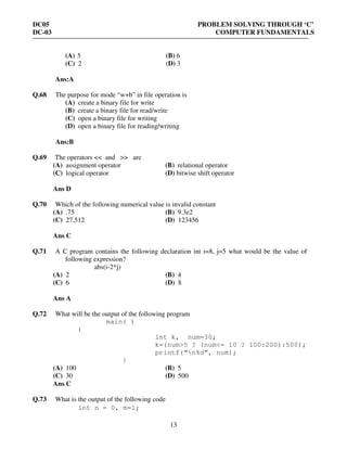 DC05 PROBLEM SOLVING THROUGH ‘C’
DC-03 COMPUTER FUNDAMENTALS
13
(A) 5 (B) 6
(C) 2 (D) 3
Ans:A
Q.68 The purpose for mode “w+b” in file operation is
(A) create a binary file for write
(B) create a binary file for read/write
(C) open a binary file for writing
(D) open a binary file for reading/writing
Ans:B
Q.69 The operators << and >> are
(A) assignment operator (B) relational operator
(C) logical operator (D) bitwise shift operator
Ans D
Q.70 Which of the following numerical value is invalid constant
(A) .75 (B) 9.3e2
(C) 27,512 (D) 123456
Ans C
Q.71 A C program contains the following declaration int i=8, j=5 what would be the value of
following expression?
abs(i-2*j)
(A) 2 (B) 4
(C) 6 (D) 8
Ans A
Q.72 What will be the output of the following program
main( )
{
int k, num=30;
k=(num>5 ? (num<= 10 ? 100:200):500);
printf(“n%d”, num);
}
(A) 100 (B) 5
(C) 30 (D) 500
Ans C
Q.73 What is the output of the following code
int n = 0, m=1;
 