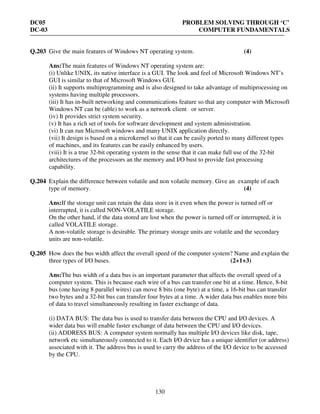 DC05 PROBLEM SOLVING THROUGH ‘C’
DC-03 COMPUTER FUNDAMENTALS
130
Q.203 Give the main features of Windows NT operating system. (4)
Ans:The main features of Windows NT operating system are:
(i) Unlike UNIX, its native interface is a GUI. The look and feel of Microsoft Windows NT’s
GUI is similar to that of Microsoft Windows GUI.
(ii) It supports multiprogramming and is also designed to take advantage of multiprocessing on
systems having multiple processors.
(iii) It has in-built networking and communications feature so that any computer with Microsoft
Windows NT can be (able) to work as a network client or server.
(iv) It provides strict system security.
(v) It has a rich set of tools for software development and system administration.
(vi) It can run Microsoft windows and many UNIX application directly.
(vii) It design is based on a microkernel so that it can be easily ported to many different types
of machines, and its features can be easily enhanced by users.
(viii) It is a true 32-bit operating system in the sense that it can make full use of the 32-bit
architectures of the processors an the memory and I/O bust to provide fast processing
capability.
Q.204 Explain the difference between volatile and non volatile memory. Give an example of each
type of memory. (4)
Ans:If the storage unit can retain the data store in it even when the power is turned off or
interrupted, it is called NON-VOLATILE storage.
On the other hand, if the data stored are lost when the power is turned off or interrupted, it is
called VOLATILE storage.
A non-volatile storage is desirable. The primary storage units are volatile and the secondary
units are non-volatile.
Q.205 How does the bus width affect the overall speed of the computer system? Name and explain the
three types of I/O buses. (2+1+3)
Ans:The bus width of a data bus is an important parameter that affects the overall speed of a
computer system. This is because each wire of a bus can transfer one bit at a time. Hence, 8-bit
bus (one having 8 parallel wires) can move 8 bits (one byte) at a time, a 16-bit bus can transfer
two bytes and a 32-bit bus can transfer four bytes at a time. A wider data bus enables more bits
of data to travel simultaneously resulting in faster exchange of data.
(i) DATA BUS: The data bus is used to transfer data between the CPU and I/O devices. A
wider data bus will enable faster exchange of data between the CPU and I/O devices.
(ii) ADDRESS BUS: A computer system normally has multiple I/O devices like disk, tape,
network etc simultaneously connected to it. Each I/O device has a unique identifier (or address)
associated with it. The address bus is used to carry the address of the I/O device to be accessed
by the CPU.
 