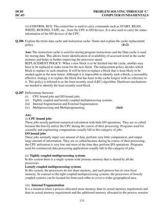 DC05 PROBLEM SOLVING THROUGH ‘C’
DC-03 COMPUTER FUNDAMENTALS
131
(ii) CONTROL BUS: The control bus is used to carry commands such as START, READ,
WRITE, REWIND, TAPE, etc., from the CPU to I/O devices. It is also used to carry the status
information of the I/O devices of the CPU.
Q.206 Explain the terms data cache and instruction cache. Name and explain the cache replacement
policy. (4+2)
Ans: The instruction cache is used for storing program instructions and the Data cache is used
for storing data. This allows faster identification of availability of accessed word in the cache
memory and helps in further improving the processor speed.
REPLACEMENT POLICY: When a new block is to be fetched into the cache, another may
have to be replaced to make room for the new block. The replacement policy decides which
block to replace in such situation. It will be best to replace a block that is least likely to be
needed again in the near future. Although it is impossible to identify such a block, a reasonably
effective strategy is to replace the block that has been in the cache longest with no reference to
it. This policy is referred to as the least recently used (LRU) algorithm. Hardware mechanisms
are needed to identify the least recently used block.
Q.207 Differentiate between:
(i) CPU bound jobs and I/O bound jobs.
(ii) Tightly coupled and loosely coupled multiprocessing systems.
(iii) Internal fragmentation and External fragmentation.
(iv) Multiprocessing and Multiprogramming. (4x4)
Ans:
(i) CPU bound jobs
These jobs mostly perform numerical calculation with little I/O operations. They are so called
because the heavily utilize the CPU during the course of their processing. Programs used for
scientific and engineering computations usually fall in this category of jobs.
I/O bound jobs
These jobs normally input vast amount of data, perform very little computation, and output
large amount of information. They are so called because during he course of their processing,
the CPU utilization is very low and most of the time they perform I/O operations. Programs
used for commercial data processing applications usually fall in this category of jobs.
(ii) Tightly coupled multiprocessing systems
In this system there is a single system wide primary memory that is shared by all the
processors.
Loosely coupled multiprocessing systems
In this system, the processors do not share memory, and each process has its own local
memory. In contrast to the tight coupled multiprocessing systems, the processors of loosely
coupled systems can be located far from each other to cover a wider geographical area.
(iii) Internal Fragmentation
It is a situation when a process allocated more memory than its actual memory requirement and
than its actual memory requirement and the additional memory allocated to the process remains
 