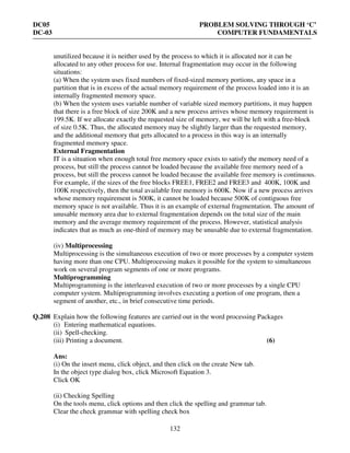 DC05 PROBLEM SOLVING THROUGH ‘C’
DC-03 COMPUTER FUNDAMENTALS
132
unutilized because it is neither used by the process to which it is allocated nor it can be
allocated to any other process for use. Internal fragmentation may occur in the following
situations:
(a) When the system uses fixed numbers of fixed-sized memory portions, any space in a
partition that is in excess of the actual memory requirement of the process loaded into it is an
internally fragmented memory space.
(b) When the system uses variable number of variable sized memory partitions, it may happen
that there is a free block of size 200K and a new process arrives whose memory requirement is
199.5K. If we allocate exactly the requested size of memory, we will be left with a free-block
of size 0.5K. Thus, the allocated memory may be slightly larger than the requested memory,
and the additional memory that gets allocated to a process in this way is an internally
fragmented memory space.
External Fragmentation
IT is a situation when enough total free memory space exists to satisfy the memory need of a
process, but still the process cannot be loaded because the available free memory need of a
process, but still the process cannot be loaded because the available free memory is continuous.
For example, if the sizes of the free blocks FREE1, FREE2 and FREE3 and 400K, 100K and
100K respectively, then the total available free memory is 600K. Now if a new process arrives
whose memory requirement is 500K, it cannot be loaded because 500K of contiguous free
memory space is not available. Thus it is an example of external fragmentation. The amount of
unusable memory area due to external fragmentation depends on the total size of the main
memory and the average memory requirement of the process. However, statistical analysis
indicates that as much as one-third of memory may be unusable due to external fragmentation.
(iv) Multiprocessing
Multiprocessing is the simultaneous execution of two or more processes by a computer system
having more than one CPU. Multiprocessing makes it possible for the system to simultaneous
work on several program segments of one or more programs.
Multiprogramming
Multiprogramming is the interleaved execution of two or more processes by a single CPU
computer system. Multiprogramming involves executing a portion of one program, then a
segment of another, etc., in brief consecutive time periods.
Q.208 Explain how the following features are carried out in the word processing Packages
(i) Entering mathematical equations.
(ii) Spell-checking.
(iii) Printing a document. (6)
Ans:
(i) On the insert menu, click object, and then click on the create New tab.
In the object type dialog box, click Microsoft Equation 3.
Click OK
(ii) Checking Spelling
On the tools menu, click options and then click the spelling and grammar tab.
Clear the check grammar with spelling check box
 
