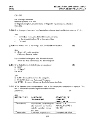 DC05 PROBLEM SOLVING THROUGH ‘C’
DC-03 COMPUTER FUNDAMENTALS
133
Click OK
(iii) Printing a document
On the File Menu, click print
In the print dialog box, enter the name of the printer paper range, no. of copies
Click OK
Q.209 Give the steps to insert a series of values in continuous locations like odd numbers 1,3,5,…
Ans:
• On the Edit Menu, click Fill and then click on series
• In the series dialog box, fill in the required data
• Click OK
Q.210 Give the two ways of renaming a work sheet in Microsoft Excel. (4)
Ans:
(i) - Right click on the sheet tab
- Select the Rename option
(ii) - Select the sheet option from the Format Menu
- From the sheet option select the Rename option
Q.211 Give the full form of the following abbreviations: (3)
i) RISC
ii) UNIVAC
iii) BASIC
Ans:
i) RISC : Reduced Instruction Set Computer.
ii) UNIVAC : Universal Automated Computer.
iii) BASIC : Beginners All purpose Symbolic Instruction Code
Q.212 Write about the hardware components used in the various generations of the computers. Give
two examples of different computers used in different
generations. (5)
Ans:
GENERATIONS HARDWARE
COMPONENTS
EXAMPLES OF
DIFFERENT
COMPUTERS
1ST
Generation Vacuum tubes, electromagnetic
relay memories and punched
cards for secondary storage
were used.
ENIAC, EDVAC,
ADSAC, UNIVAC I
IBM 701
2nd
Generation Transistors, magnetic core Honeywell 400, IBM
 