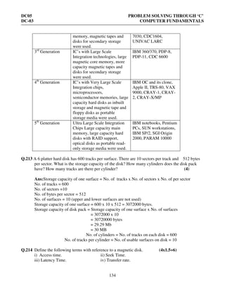 DC05 PROBLEM SOLVING THROUGH ‘C’
DC-03 COMPUTER FUNDAMENTALS
134
memory, magnetic tapes and
disks for secondary storage
were used.
7030, CDC1604,
UNIVAC LARC
3rd
Generation IC’s with Large Scale
Integration technologies, large
magnetic core memory, more
capacity magnetic tapes and
disks for secondary storage
were used.
IBM 360/370, PDP-8,
PDP-11, CDC 6600
4th
Generation IC’s with Very Large Scale
Integration chips,
microprocessors,
semiconductor memories, large
capacity hard disks as inbuilt
storage and magnetic tape and
floppy disks as portable
storage media were used.
IBM OC and its clone,
Apple II, TRS-80, VAX
9000, CRAY-1, CRAY-
2, CRAY-X/MP
5th
Generation Ultra Large Scale Integration
Chips Large capacity main
memory, large capacity hard
disks with RAID support,
optical disks as portable read-
only storage media were used.
IBM notebooks, Pentium
PCs, SUN workstations,
IBM SP/2, SGI Origin
2000, PARAM 10000
Q.213 A 6 platter hard disk has 600 tracks per surface. There are 10 sectors per track and 512 bytes
per sector. What is the storage capacity of the disk? How many cylinders does the disk pack
have? How many tracks are there per cylinder? (4)
Ans:Storage capacity of one surface = No. of tracks x No. of sectors x No. of per sector
No. of tracks = 600
No. of sectors =10
No. of bytes per sector = 512
No. of surfaces = 10 (upper and lower surfaces are not used)
Storage capacity of one surface = 600 x 10 x 512 = 3072000 bytes.
Storage capacity of disk pack = Storage capacity of one surface x No. of surfaces
= 3072000 x 10
= 30720000 bytes
= 29.29 Mb
= 30 MB
No. of cylinders = No. of tracks on each disk = 600
No. of tracks per cylinder = No. of usable surfaces on disk = 10
Q.214 Define the following terms with reference to a magnetic disk. (4x1.5=6)
i) Access time. ii) Seek Time.
iii) Latency Time. iv) Transfer rate.
 