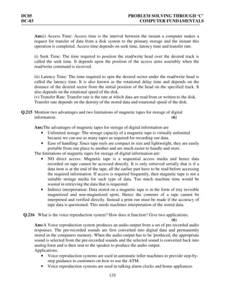 DC05 PROBLEM SOLVING THROUGH ‘C’
DC-03 COMPUTER FUNDAMENTALS
135
Ans:i) Access Time: Access time is the interval between the instant a computer makes a
request for transfer of data from a disk system to the primary storage and the instant this
operation is completed. Access time depends on seek time, latency time and transfer rate.
ii) Seek Time: The time required to position the read/write head over the desired track is
called the seek time. It depends upon the position of the access arms assembly when the
read/write command is received.
iii) Latency Time: The time required to spin the desired sector under the read/write head is
called the latency time. It is also known as the rotational delay time and depends on the
distance of the desired sector from the initial position of the head on the specified track. It
also depends on the rotational speed of the disk.
iv) Transfer Rate: Transfer rate is the rate at which data are read from or written to the disk.
Transfer rate depends on the density of the stored data and rotational speed of the disk.
Q.215 Mention two advantages and two limitations of magnetic tapes for storage of digital
information. (6)
Ans:The advantages of magnetic tapes for storage of digital information are
• Unlimited storage: The storage capacity of a magnetic tape is virtually unlimited
because we can use as many tapes as required for recording our data.
• Ease of handling: Since tape reels are compact in size and lightweight, they are easily
portable from one place to another and are much easier to handle and store.
The limitations of magnetic tapes for storage of digital information are:
• NO direct access: Magnetic tape is a sequential access media and hence data
recorded on tape cannot be accessed directly. It is only retrieved serially that is if a
data item is at the end of the tape, all the earlier part have to be read before accessing
the required information. If access is required frequently, then magnetic tape is not a
suitable storage media for such type of data. Too much machine time would be
wasted in retrieving the data that is requested.
• Indirect interpretation: Data stored on a magnetic tape is in the form of tiny invisible
magnetized and non-magnetized spots. Hence the contents of a tape cannot be
interpreted and verified directly. Instead a print run must be made if the accuracy of
tape data is questioned. This needs machines interpretation of the stored data.
Q.216 What is the voice reproduction system? How does it function? Give two applications.
(6)
Ans:A Voice reproduction system produces an audio output from a set of pre recorded audio
responses. The pre-recorded sounds are first converted into digital data and permanently
stored in the computers memory. When the audio output has to be 'produced, the appropriate
sound is selected from the pre-recorded sounds and the selected sound is converted back into
analog form and is then sent to the speaker to produce the audio output.
Applications:
• Voice reproduction systems are used in automatic teller machines to provide step-by-
step guidance to customers on how to use the ATM.
• Voice reproduction systems are used in talking alarm clocks and home appliances.
 