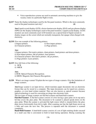 DC05 PROBLEM SOLVING THROUGH ‘C’
DC-03 COMPUTER FUNDAMENTALS
136
• Voice reproduction systems are used in automatic answering machines to give the
vacancy status in a particular flight or train.
Q.217 Name the display technologies used by the flat panel monitors. Which is the most commonly
used in flat panel monitors and why? (4)
Ans:Liquid-crystal display (LCD), electro-luminescent display (ELO) and gas-plasma display
(GPO) are the display technologies used in flat panel monitors. Liquid-crystal display. (LCD)
monitors are most commonly used. LCD monitors use a special kind of liquid crystals to
display images on the screen which are normally transparent, but opaque when charged with
electricity.
Q.218 Give one example of the following printers: (4)
i) Impact printers. ii) Non impact printers.
iii) Character printers. iv) Page printers.
Ans:
i) Impact printers: Dot matrix printers, chain printers, band printers and drum printers.
ii) Non-impact printers: Ink jet printers, laser printers.
iii) Character printers: Dot matrix printers. ink jet printers,
iv) Page printers: Laser printers.
Q.219 Give full form of the following: (2)
i) OCR
ii) MICR
Ans:
i) OCR: Optical Character Recognition.
ii) MICR: Magnetic-Ink Character Recognition.
Q.220 What is an image scanner? Explain the two types of image scanners. Give the limitations of
image scanners. (2+4+2)
Ans:Image scanner is an input device, which translates paper documents into an electronic
format that can be stored in a computer. The input documents can be typed text, pictures,
graphics, or even hand written material. They are also known as optical scanners because
optical technology is used for converting an image into electronic form.
The two types of image scanners are flat-bed scanners and hand-held scanners.
Flat-Bed Scanner: A flat-bed scanner consists of a box having a glass plate on its top and a
lid that covers the glass plate. The document to be scanned is placed upside down on the
glass plate. When the scanner is activated the light source which is situated below the glass
plate moves horizontally from left to right. After scanning one line the light beam moves up
a little and scans the next line. The process is repeated until the document is scanned
completely.
Hand-Held Scanner: A hand-held scanner consists of a set of light emitting diodes encased
in a small case that is convenient to hold in hand during operation. During scanning the
 