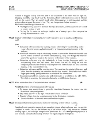 DC05 PROBLEM SOLVING THROUGH ‘C’
DC-03 COMPUTER FUNDAMENTALS
137
scanner is dragged slowly from one end of the document to the other with its light on.
Dragging should be very steady over the document, otherwise the conversion into its bit map
will not be correct. They are mostly used where high accuracy is not important and the
volume of the scanned document is low. They are cheaper than flatbed scanners. .
The limitations of image scanners are:.
• Word processing cannot be done on the input documents, as the documents are stored
as images instead of text.
• Storing the document as an image requires lot of storage space than compared to
storing the document as a text.
Q.221 Explain with the help two examples, how software can be used as teaching and learning
tool? (4)
Ans:
• Education softwares make the learning process interesting by incorporating audio-
visual effects in various applications and by giving encouraging comments to the
students.
• Education softwares help in conducting on line examinations, where the students can
answer on line and know the results simultaneously. They also change the difficulty
level of the questions based on the previous performance of the students.
• Education softwares help the individuals to learn foreign languages easily by
incorporating both text and sound. The learner has the flexibility to hear the
computer pronounce the word by selecting ttie word on the screen and also know the
meaning of the phrase or the word.
• Education softwares act like a perfect tutor. They analyze the mindset of the user and
guide them in answering the questions in the right manner. They help them tackle
tough questions by giving them more exercises on the related areas.
• Reading material from encyclopedias and dictionaries is available on the CD- ROM.
They help in searching for interesting facts also available in the Internet.
Q.222 What are the functions of a communication software? (4)
Ans:The functions of communication software are
• To ensure that connectivity is properly established between the source and the
destination computer systems.
• The data is encoded in the right format at the source computer.
• Transfer of data from the source computer to the destination computer.
• The received data is decoded at the destination computer.
Q.223 Distinguish between single use and multi-user operating system with an example.
(4)
Ans:Single-user operating system is an operating system, where only one user can use the
computer at a time. They do not maintain log of the system usage. They also do not support
security aspects, such as login and password procedures. Ex: MS-DOS operating system is a
user friendly, hierarchical directory structure for organizing and storing files.
 