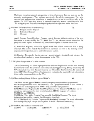 DC05 PROBLEM SOLVING THROUGH ‘C’
DC-03 COMPUTER FUNDAMENTALS
138
Multi-user operating system is an operating system, where more than one user can use the
computer simultaneously. They maintain an extensive log of the system usage. They also
support login and password procedures to restrict the access and to provide security to the
system. Ex: UNIX operating system is a complex operating system containing more than
200 utility programs that can be used by the programmers to perform useful functions.
Q.224 What are the functions of the following? (3)
(i) Program control Register.
(ii) Instruction Register.
(iii) Decoder.
Ans:i) Program Control Register: Program control Register holds the address of the next
instruction to be executed by the CPU. Once the CPU has taken the current instruction, the
program control register is automatically incremented to point to the next instruction.
ii) Instruction Register: Instruction register holds the current instruction that is being
executed. The address part of the instruction is separated and sent to the memory address
register and the operation part is send to the control section.
iii) Decoder: The decoder has the necessary control circuitry to decode and interpret the
meaning of each and every instruction supported by the CPU.
Q.225 Explain the operation of a cache memory. (3)
Ans:Cache memory is a small, high speed buffer between the processor and the main memory.
It temporarily stores the active data and instructions during processing. During processing, the
CPU attempts to read from the cache memory and if found the data/instruction. IS- transferred
to the CPU. If not found, a block of main memory containing the requested word is transferred
to the cache memory and then to the CPU.
Q.226 Name and explain the different types of ROM’s. (6)
Ans:There are two types of ROMs - manufacture-programmed and user-programmed.
PROM (Programmable Read-Only Memory): User - programmed ROM is also known as
PROM as the user can program it. PROM chips cannot be reprogrammed.
EPROM (Erasable Programmable Read-Only Memory): The data on EPROM chips can be
erased and reprogrammed to store new information. EPROM chips are of two types -
UVEPROM and EEPROM.
UVEPROM (Ultra Violet Erasable Programmable Read-Only Memory): The stored
information is erased by exposing the chip to ultraviolet light. .
EEPROM (Electrically Erasable Programmable Read-Only Memory): The stored information
is erased by using high voltage electric pulses. It is also known as flash memory.
Q.227 In DOS, what do these commands do? (4)
i) COPY ii) CHKDSK iii) PROMPT iv) DISKCOMP
 