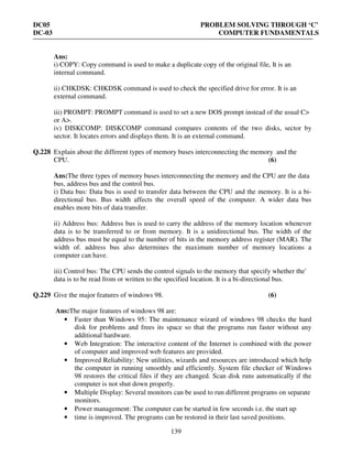 DC05 PROBLEM SOLVING THROUGH ‘C’
DC-03 COMPUTER FUNDAMENTALS
139
Ans:
i) COPY: Copy command is used to make a duplicate copy of the original file, It is an
internal command.
ii) CHKDSK: CHKDSK command is used to check the specified drive for error. It is an
external command.
iii) PROMPT: PROMPT command is used to set a new DOS prompt instead of the usual C>
or A>.
iv) DISKCOMP: DISKCOMP command compares contents of the two disks, sector by
sector. It locates errors and displays them. It is an external command.
Q.228 Explain about the different types of memory buses interconnecting the memory and the
CPU. (6)
Ans:The three types of memory buses interconnecting the memory and the CPU are the data
bus, address bus and the control bus.
i) Data bus: Data bus is used to transfer data between the CPU and the memory. It is a bi-
directional bus. Bus width affects the overall speed of the computer. A wider data bus
enables more bits of data transfer.
ii) Address bus: Address bus is used to carry the address of the memory location whenever
data is to be transferred to or from memory. It is a unidirectional bus. The width of the
address bus must be equal to the number of bits in the memory address register (MAR). The
width of. address bus also determines the maximum number of memory locations a
computer can have.
iii) Control bus: The CPU sends the control signals to the memory that specify whether the'
data is to be read from or written to the specified location. It is a bi-directional bus.
Q.229 Give the major features of windows 98. (6)
Ans:The major features of windows 98 are:
• Faster than Windows 95: The maintenance wizard of windows 98 checks the hard
disk for problems and frees its space so that the programs run faster without any
additional hardware.
• Web Integration: The interactive content of the Internet is combined with the power
of computer and improved web features are provided.
• Improved Reliability: New utilities, wizards and resources are introduced which help
the computer in running smoothly and efficiently. System file checker of Windows
98 restores the critical files if they are changed. Scan disk runs automatically if the
computer is not shut down properly.
• Multiple Display: Several monitors can be used to run different programs on separate
monitors.
• Power management: The computer can be started in few seconds i.e. the start up
• time is improved. The programs can be restored in their last saved positions.
 