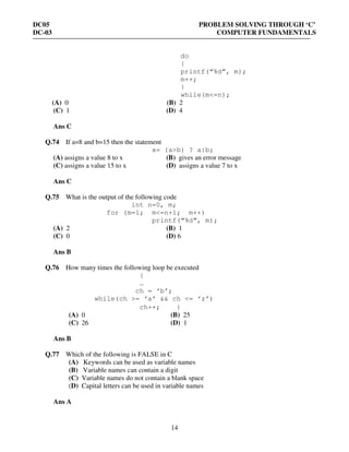DC05 PROBLEM SOLVING THROUGH ‘C’
DC-03 COMPUTER FUNDAMENTALS
14
do
{
printf(“%d”, m);
m++;
}
while(m<=n);
(A) 0 (B) 2
(C) 1 (D) 4
Ans C
Q.74 If a=8 and b=15 then the statement
x= (a>b) ? a:b;
(A) assigns a value 8 to x (B) gives an error message
(C) assigns a value 15 to x (D) assigns a value 7 to x
Ans C
Q.75 What is the output of the following code
int n=0, m;
for (m=1; m<=n+1; m++)
printf(“%d”, m);
(A) 2 (B) 1
(C) 0 (D) 6
Ans B
Q.76 How many times the following loop be executed
{
…
ch = ‘b’;
while(ch >= ‘a’ && ch <= ‘z’)
ch++; }
(A) 0 (B) 25
(C) 26 (D) 1
Ans B
Q.77 Which of the following is FALSE in C
(A) Keywords can be used as variable names
(B) Variable names can contain a digit
(C) Variable names do not contain a blank space
(D) Capital letters can be used in variable names
Ans A
 